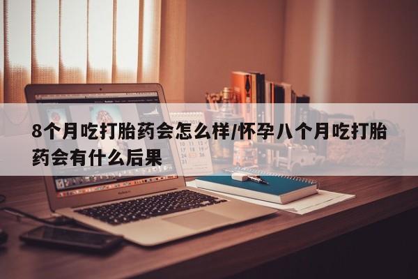 网上买打胎药联系方式微信，8个月吃打胎药会怎么样/怀孕八个月吃打胎药会有什么后果