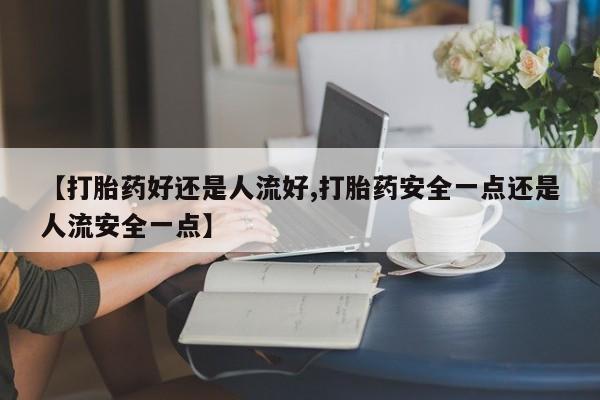 网上买打胎药联系方式微信，【打胎药好还是人流好,打胎药安全一点还是人流安全一点】