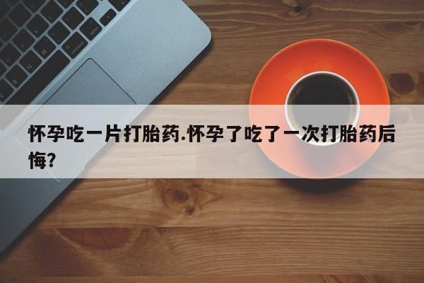 网上买打胎药联系方式微信，怀孕吃一片打胎药.怀孕了吃了一次打胎药后悔？