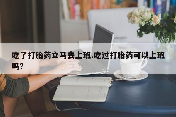 网上买打胎药联系方式微信，吃了打胎药立马去上班.吃过打胎药可以上班吗？