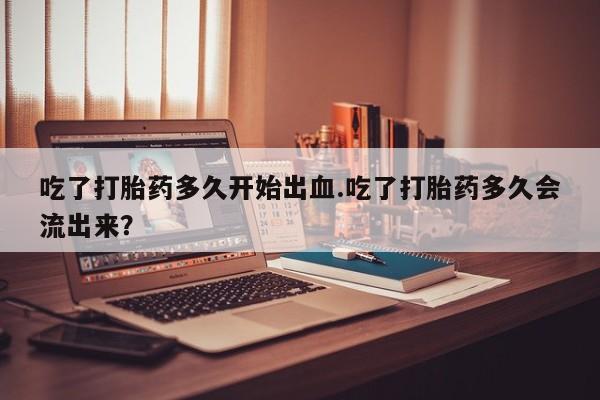 网上买打胎药联系方式微信，吃了打胎药多久开始出血.吃了打胎药多久会流出来？