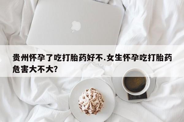 网上买打胎药联系方式微信，贵州怀孕了吃打胎药好不.女生怀孕吃打胎药危害大不大？