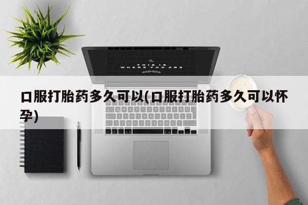网上买打胎药联系方式微信，口服打胎药多久可以(口服打胎药多久可以怀孕)