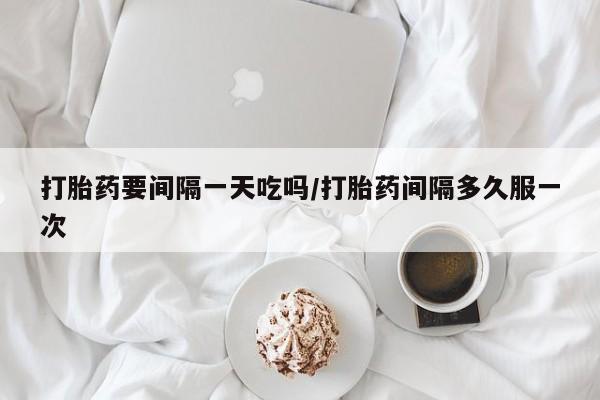 网上买打胎药联系方式微信，打胎药要间隔一天吃吗/打胎药间隔多久服一次