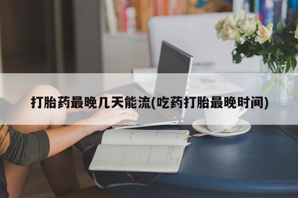 网上买打胎药联系方式微信，打胎药最晚几天能流(吃药打胎最晚时间)