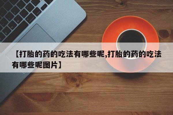 网上买打胎药联系方式微信，【打胎的药的吃法有哪些呢,打胎的药的吃法有哪些呢图片】