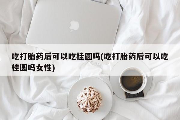 网上买打胎药联系方式微信，吃打胎药后可以吃桂圆吗(吃打胎药后可以吃桂圆吗女性)