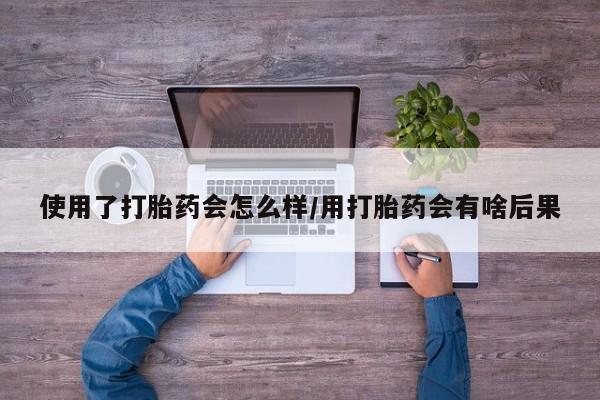 网上买打胎药联系方式微信，使用了打胎药会怎么样/用打胎药会有啥后果