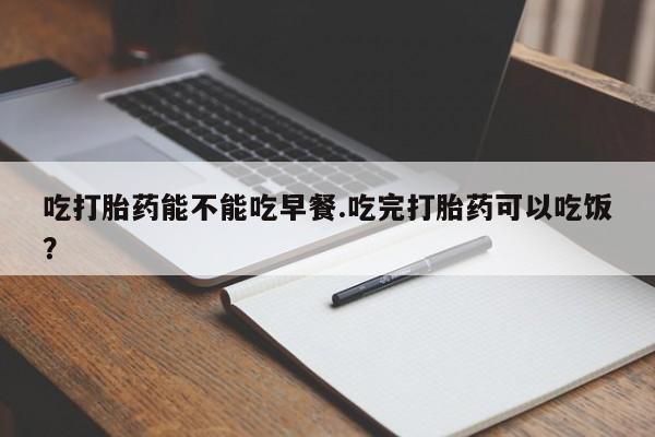 网上买打胎药联系方式微信，吃打胎药能不能吃早餐.吃完打胎药可以吃饭？