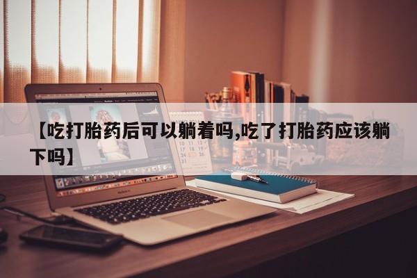网上买打胎药联系方式微信，【吃打胎药后可以躺着吗,吃了打胎药应该躺下吗】