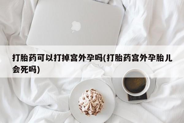 网上买打胎药联系方式微信，打胎药可以打掉宫外孕吗(打胎药宫外孕胎儿会死吗)
