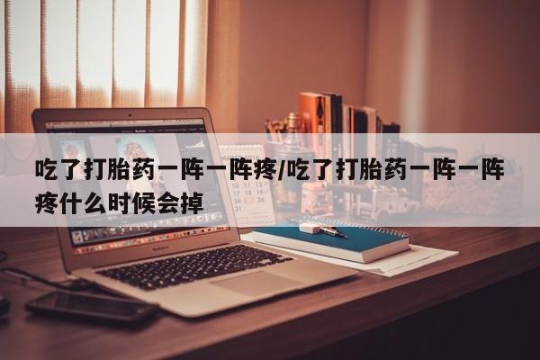 网上买打胎药联系方式微信，吃了打胎药一阵一阵疼/吃了打胎药一阵一阵疼什么时候会掉