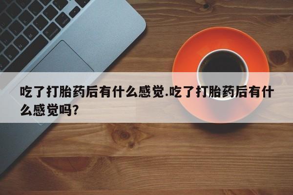 网上买打胎药联系方式微信，吃了打胎药后有什么感觉.吃了打胎药后有什么感觉吗？