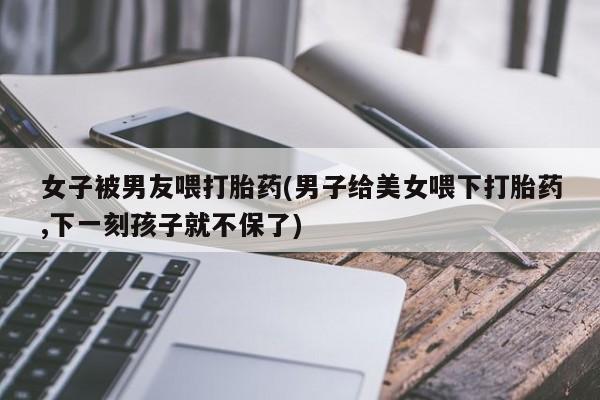网上买打胎药联系方式微信，女子被男友喂打胎药(男子给美女喂下打胎药,下一刻孩子就不保了)