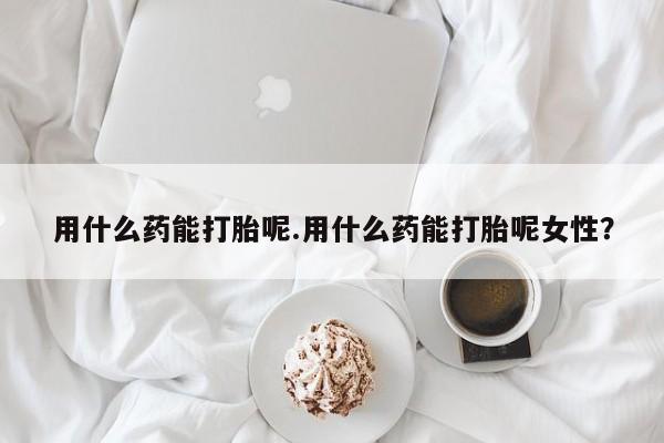 网上买打胎药联系方式微信，用什么药能打胎呢.用什么药能打胎呢女性？