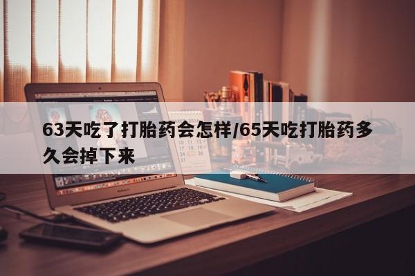 网上买打胎药联系方式微信，63天吃了打胎药会怎样/65天吃打胎药多久会掉下来