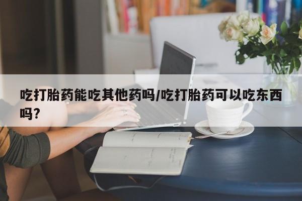 网上买打胎药联系方式微信，吃打胎药能吃其他药吗/吃打胎药可以吃东西吗?