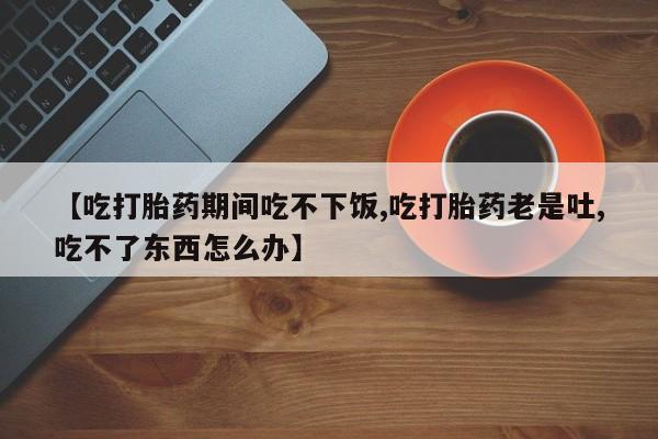 网上买打胎药联系方式微信，【吃打胎药期间吃不下饭,吃打胎药老是吐,吃不了东西怎么办】