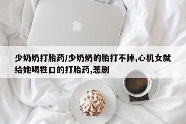 网上买打胎药联系方式微信，少奶奶打胎药/少奶奶的胎打不掉,心机女就给她喝牲口的打胎药,悲剧