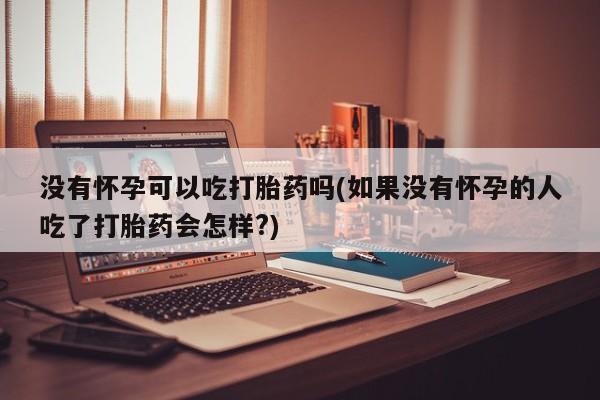 网上买打胎药联系方式微信，没有怀孕可以吃打胎药吗(如果没有怀孕的人吃了打胎药会怎样?)