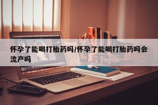 网上买打胎药联系方式微信，怀孕了能喝打胎药吗/怀孕了能喝打胎药吗会流产吗