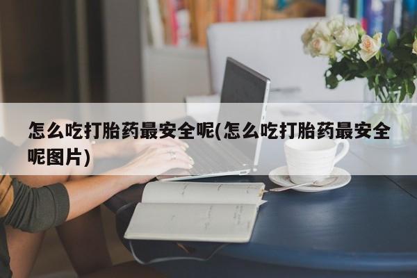 网上买打胎药联系方式微信，怎么吃打胎药最安全呢(怎么吃打胎药最安全呢图片)
