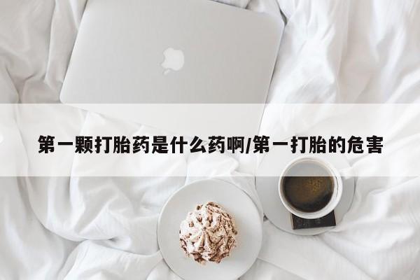网上买打胎药联系方式微信，第一颗打胎药是什么药啊/第一打胎的危害