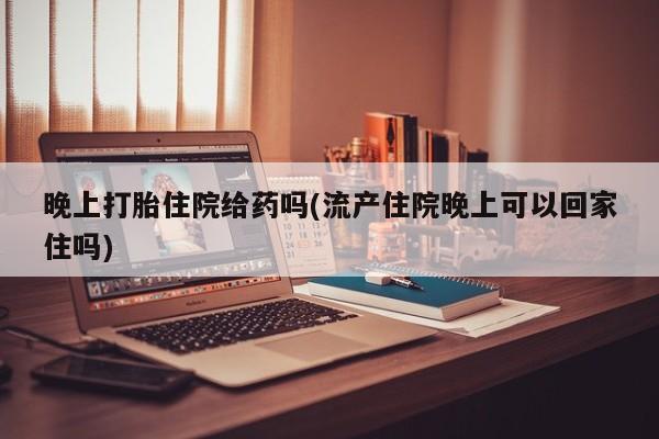 网上买打胎药联系方式微信，晚上打胎住院给药吗(流产住院晚上可以回家住吗)