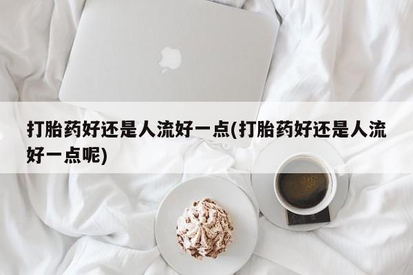 网上买打胎药联系方式微信，打胎药好还是人流好一点(打胎药好还是人流好一点呢)