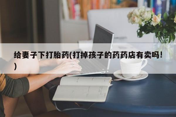 网上买打胎药联系方式微信，给妻子下打胎药(打掉孩子的药药店有卖吗!)