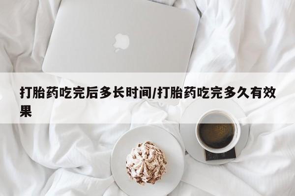网上买打胎药联系方式微信，打胎药吃完后多长时间/打胎药吃完多久有效果
