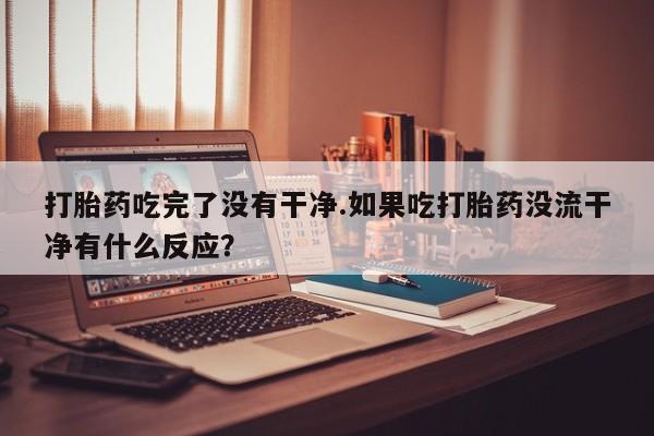 网上买打胎药联系方式微信，打胎药吃完了没有干净.如果吃打胎药没流干净有什么反应？