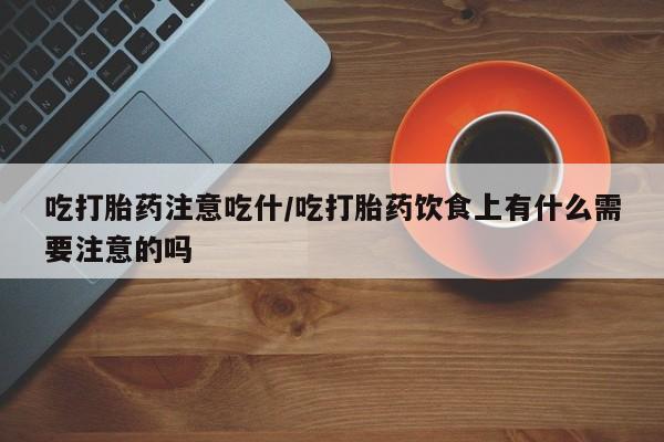 网上买打胎药联系方式微信，吃打胎药注意吃什/吃打胎药饮食上有什么需要注意的吗