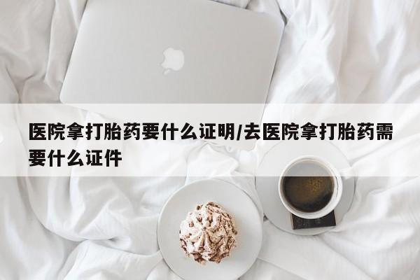 网上买打胎药联系方式微信，医院拿打胎药要什么证明/去医院拿打胎药需要什么证件