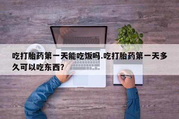 网上买打胎药联系方式微信，吃打胎药第一天能吃饭吗.吃打胎药第一天多久可以吃东西？