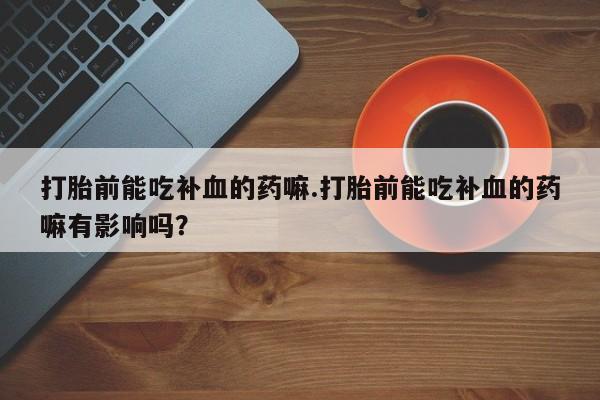 网上买打胎药联系方式微信，打胎前能吃补血的药嘛.打胎前能吃补血的药嘛有影响吗？