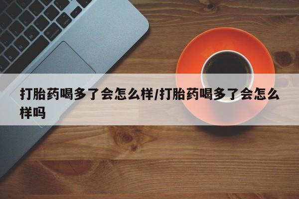 网上买打胎药联系方式微信，打胎药喝多了会怎么样/打胎药喝多了会怎么样吗