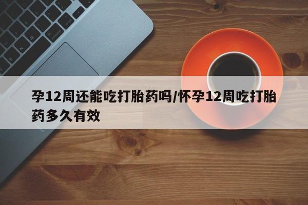 网上买打胎药联系方式微信，孕12周还能吃打胎药吗/怀孕12周吃打胎药多久有效