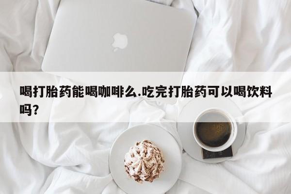 网上买打胎药联系方式微信，喝打胎药能喝咖啡么.吃完打胎药可以喝饮料吗？