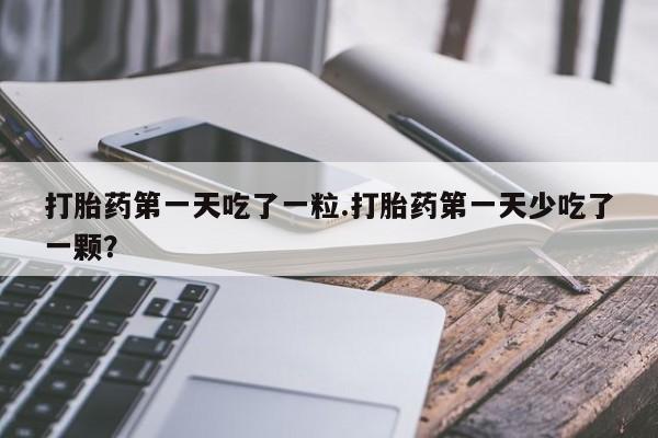 网上买打胎药联系方式微信，打胎药第一天吃了一粒.打胎药第一天少吃了一颗？