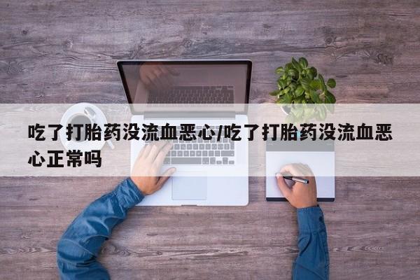 网上买打胎药联系方式微信，吃了打胎药没流血恶心/吃了打胎药没流血恶心正常吗