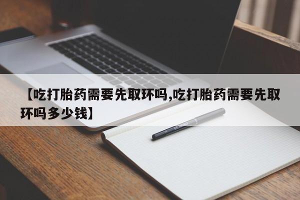 网上买打胎药联系方式微信，【吃打胎药需要先取环吗,吃打胎药需要先取环吗多少钱】