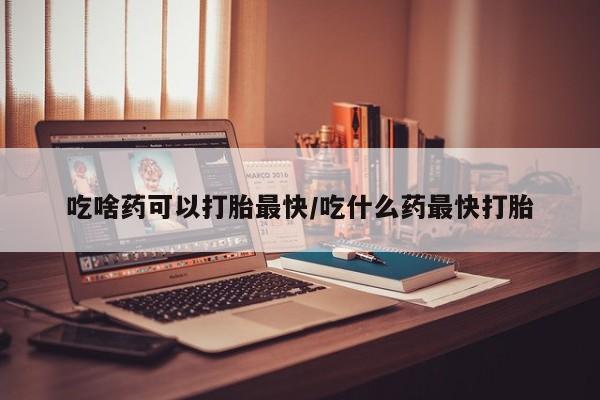 网上买打胎药联系方式微信，吃啥药可以打胎最快/吃什么药最快打胎