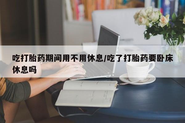 网上买打胎药联系方式微信，吃打胎药期间用不用休息/吃了打胎药要卧床休息吗