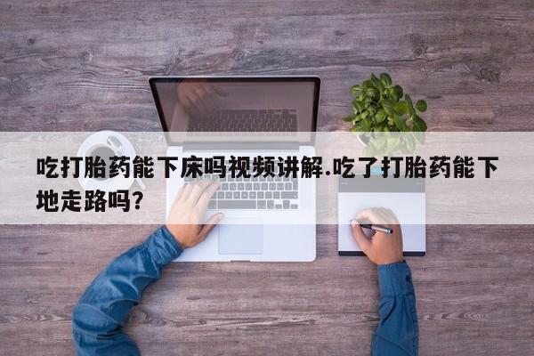 网上买打胎药联系方式微信，吃打胎药能下床吗视频讲解.吃了打胎药能下地走路吗？
