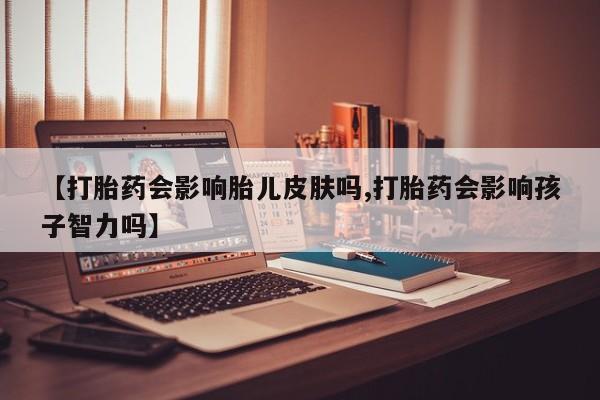 网上买打胎药联系方式微信，【打胎药会影响胎儿皮肤吗,打胎药会影响孩子智力吗】