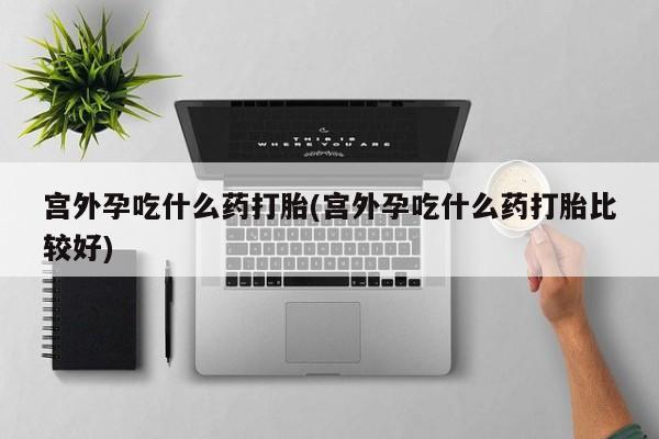 网上买打胎药联系方式微信，宫外孕吃什么药打胎(宫外孕吃什么药打胎比较好)