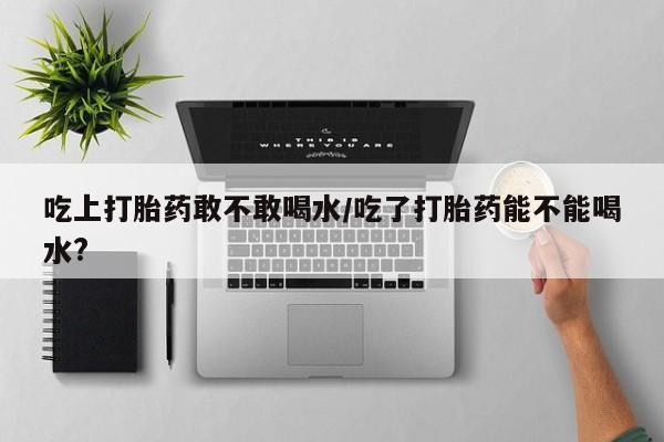 网上买打胎药联系方式微信，吃上打胎药敢不敢喝水/吃了打胎药能不能喝水?