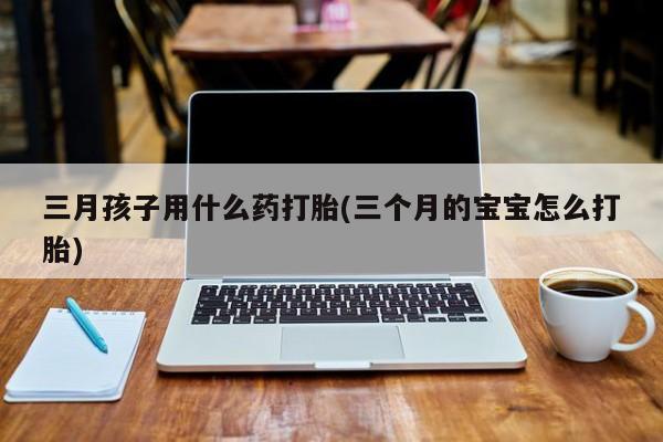 网上买打胎药联系方式微信，三月孩子用什么药打胎(三个月的宝宝怎么打胎)