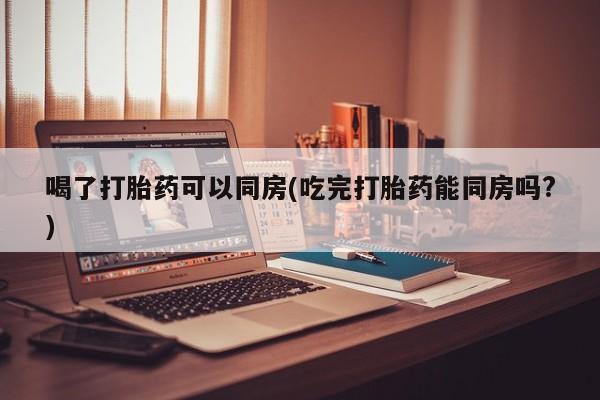网上买打胎药联系方式微信，喝了打胎药可以同房(吃完打胎药能同房吗?)